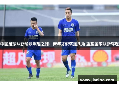 中国足球队新阶段崛起之路：青年才俊崭露头角 重塑国家队新辉煌