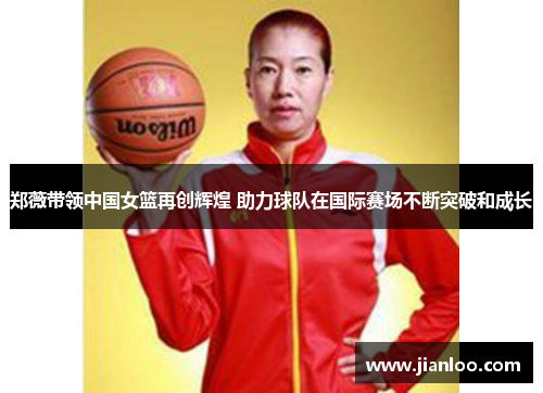 郑薇带领中国女篮再创辉煌 助力球队在国际赛场不断突破和成长