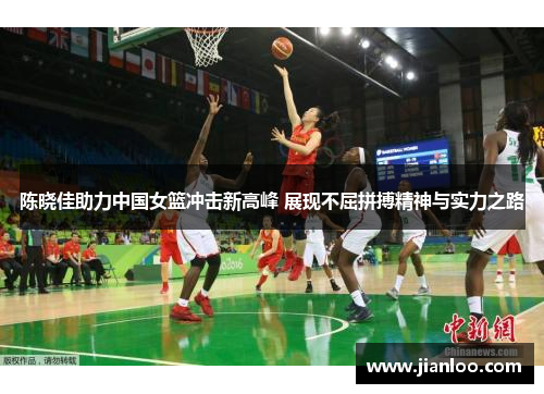 陈晓佳助力中国女篮冲击新高峰 展现不屈拼搏精神与实力之路